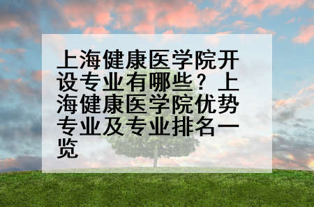 上海健康医学院开设专业有哪些？上海健康医学院优势专业及专业排名一览
