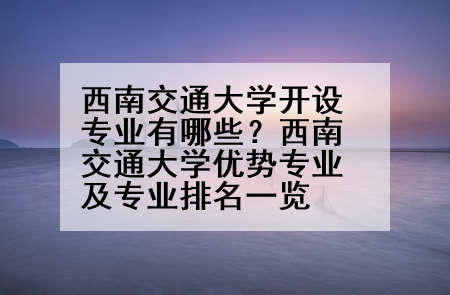西南交通大学开设专业有哪些？西南交通大学优势专业及专业排名一览