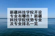 新疆科技学院开设专业有哪些？新疆科技学院优势专业及专业排名一览