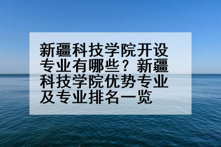 新疆科技学院开设专业有哪些？新疆科技学院优势专业及专业排名一览