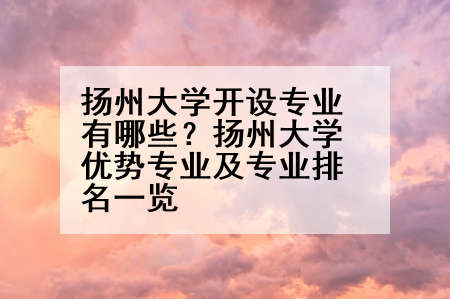 扬州大学开设专业有哪些？扬州大学优势专业及专业排名一览