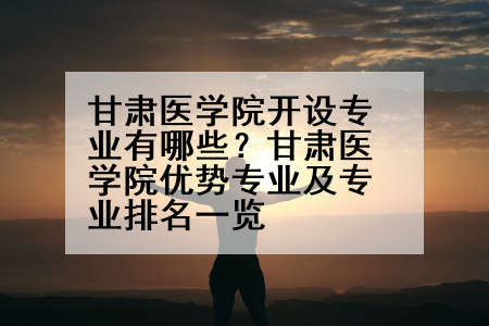甘肃医学院开设专业有哪些？甘肃医学院优势专业及专业排名一览