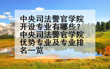 中央司法警官学院开设专业有哪些？中央司法警官学院优势专业及专业排名一览