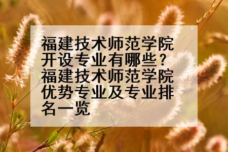 福建技术师范学院开设专业有哪些？福建技术师范学院优势专业及专业排名一览