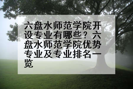 六盘水师范学院开设专业有哪些？六盘水师范学院优势专业及专业排名一览