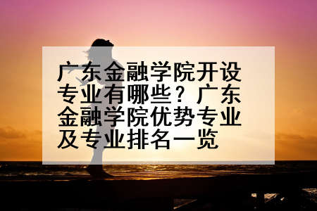 广东金融学院开设专业有哪些？广东金融学院优势专业及专业排名一览