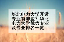 华北电力大学开设专业有哪些？华北电力大学优势专业及专业排名一览