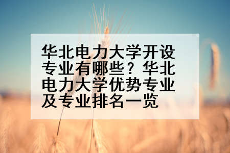 华北电力大学开设专业有哪些？华北电力大学优势专业及专业排名一览
