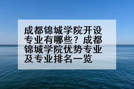 成都锦城学院开设专业有哪些？成都锦城学院优势专业及专业排名一览