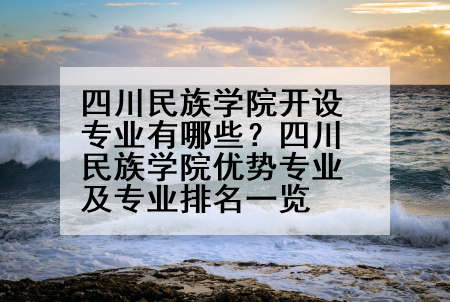 四川民族学院开设专业有哪些？四川民族学院优势专业及专业排名一览