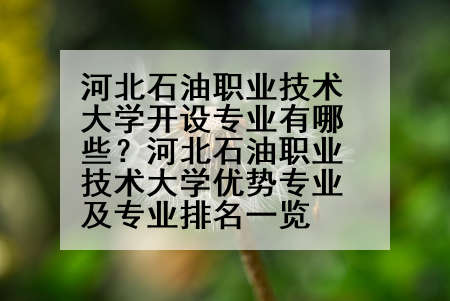 河北石油职业技术大学开设专业有哪些？河北石油职业技术大学优势专业及专业排名一览