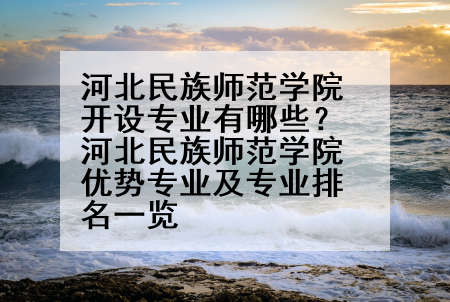 河北民族师范学院开设专业有哪些？河北民族师范学院优势专业及专业排名一览