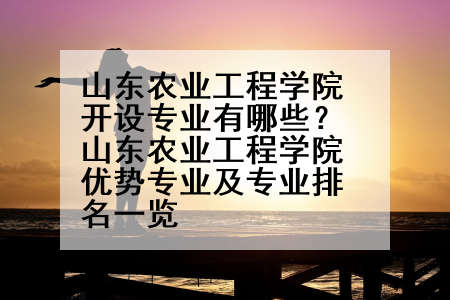 山东农业工程学院开设专业有哪些？山东农业工程学院优势专业及专业排名一览