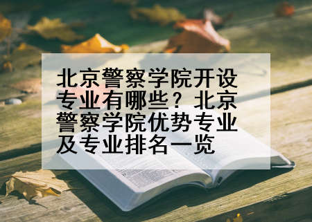 北京警察学院开设专业有哪些？北京警察学院优势专业及专业排名一览