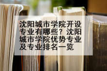 沈阳城市学院开设专业有哪些？沈阳城市学院优势专业及专业排名一览