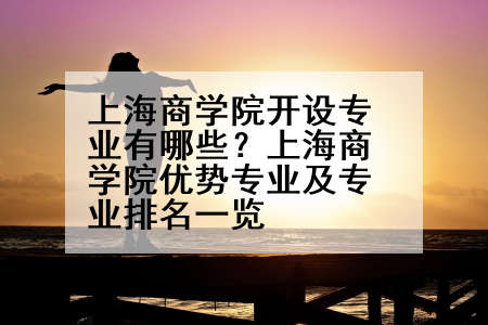 上海商学院开设专业有哪些？上海商学院优势专业及专业排名一览