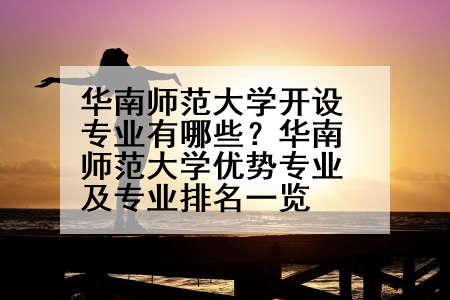 华南师范大学开设专业有哪些？华南师范大学优势专业及专业排名一览