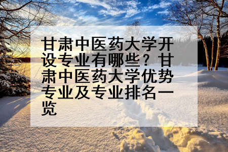 甘肃中医药大学开设专业有哪些？甘肃中医药大学优势专业及专业排名一览