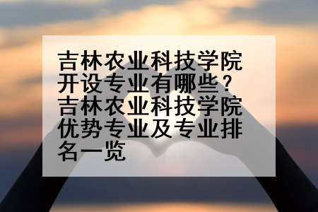 吉林农业科技学院开设专业有哪些？吉林农业科技学院优势专业及专业排名一览