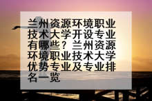 兰州资源环境职业技术大学开设专业有哪些？兰州资源环境职业技术大学优势专业及专业排名一览