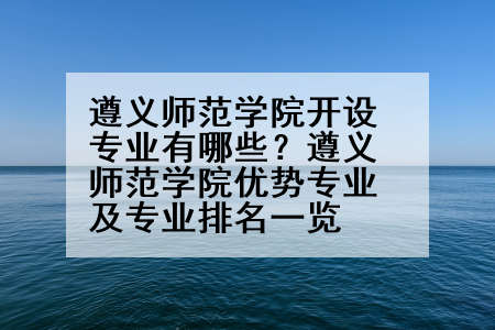 遵义师范学院开设专业有哪些？遵义师范学院优势专业及专业排名一览