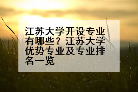 江苏大学开设专业有哪些？江苏大学优势专业及专业排名一览