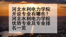 河北水利电力学院开设专业有哪些？河北水利电力学院优势专业及专业排名一览
