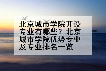 北京城市学院开设专业有哪些？北京城市学院优势专业及专业排名一览