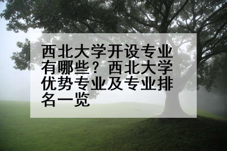 西北大学开设专业有哪些？西北大学优势专业及专业排名一览