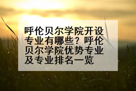 呼伦贝尔学院开设专业有哪些？呼伦贝尔学院优势专业及专业排名一览