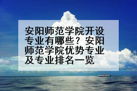 安阳师范学院开设专业有哪些？安阳师范学院优势专业及专业排名一览