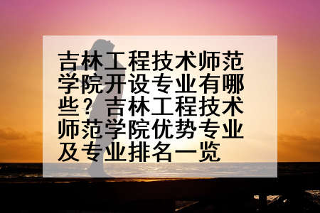 吉林工程技术师范学院开设专业有哪些？吉林工程技术师范学院优势专业及专业排名一览