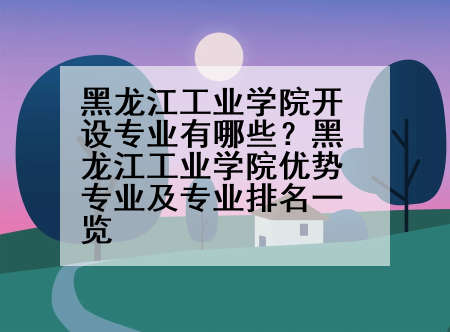黑龙江工业学院开设专业有哪些？黑龙江工业学院优势专业及专业排名一览