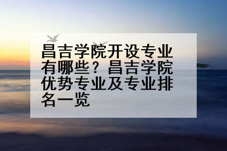 昌吉学院开设专业有哪些？昌吉学院优势专业及专业排名一览