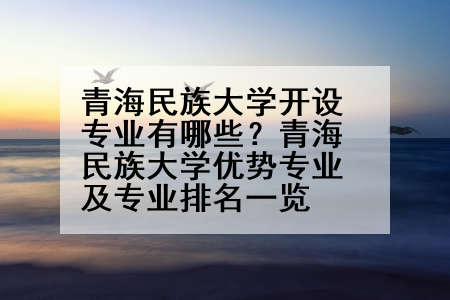 青海民族大学开设专业有哪些？青海民族大学优势专业及专业排名一览