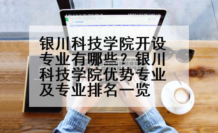 银川科技学院开设专业有哪些？银川科技学院优势专业及专业排名一览