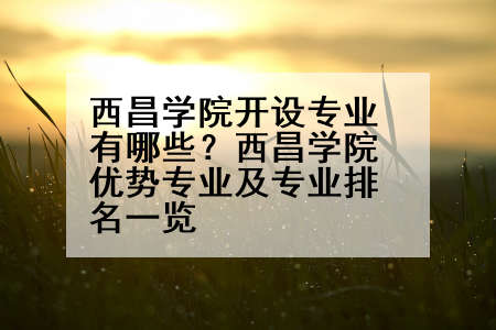 西昌学院开设专业有哪些？西昌学院优势专业及专业排名一览