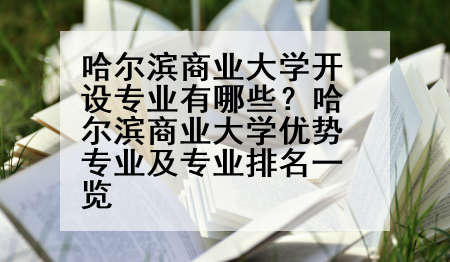 哈尔滨商业大学开设专业有哪些？哈尔滨商业大学优势专业及专业排名一览