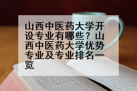 山西中医药大学开设专业有哪些？山西中医药大学优势专业及专业排名一览