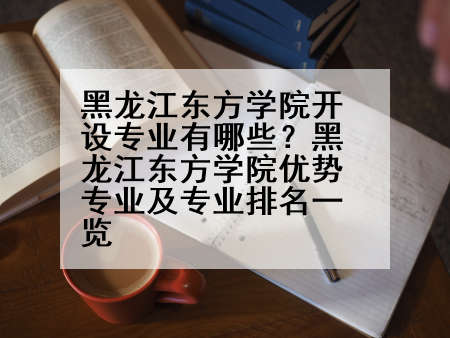 黑龙江东方学院开设专业有哪些？黑龙江东方学院优势专业及专业排名一览
