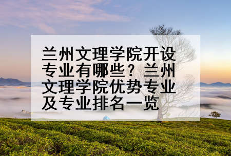 兰州文理学院开设专业有哪些？兰州文理学院优势专业及专业排名一览