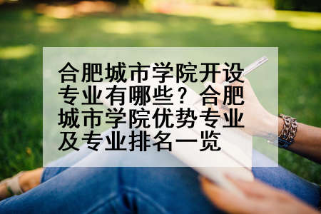 合肥城市学院开设专业有哪些？合肥城市学院优势专业及专业排名一览