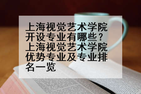 上海视觉艺术学院开设专业有哪些？上海视觉艺术学院优势专业及专业排名一览