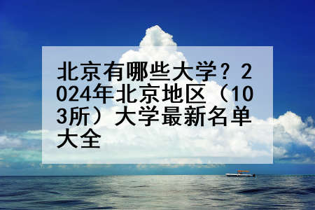 北京有哪些大学？2024年北京地区（103所）大学最新名单大全