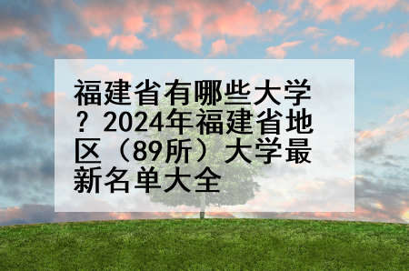 福建省有哪些大学？2024年福建省地区（89所）大学最新名单大全
