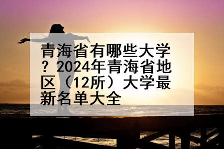 青海省有哪些大学？2024年青海省地区（12所）大学最新名单大全