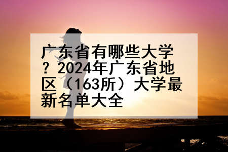 广东省有哪些大学？2024年广东省地区（163所）大学最新名单大全