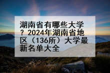 湖南省有哪些大学？2024年湖南省地区（136所）大学最新名单大全