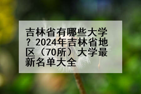 吉林省有哪些大学？2024年吉林省地区（70所）大学最新名单大全