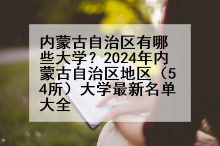 内蒙古自治区有哪些大学？2024年内蒙古自治区地区（54所）大学最新名单大全